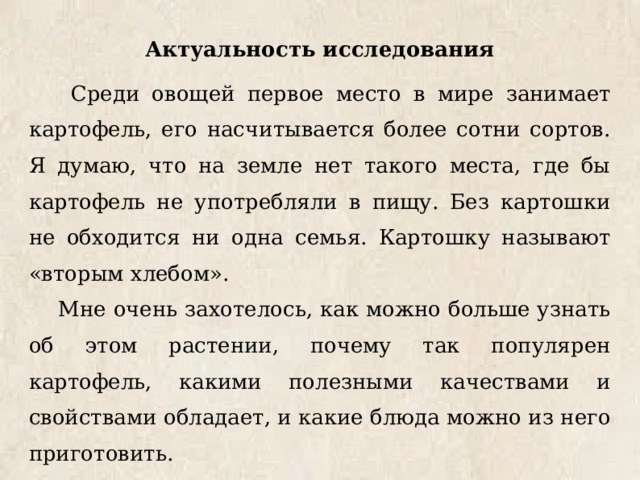 Актуальность исследования  Среди овощей первое место в мире занимает картофель, его насчитывается более сотни сортов. Я думаю, что на земле нет такого места, где бы картофель не употребляли в пищу. Без картошки не обходится ни одна семья. Картошку называют «вторым хлебом». Мне очень захотелось, как можно больше узнать об этом растении, почему так популярен картофель, какими полезными качествами и свойствами обладает, и какие блюда можно из него приготовить. И мы решили провести исследования. 