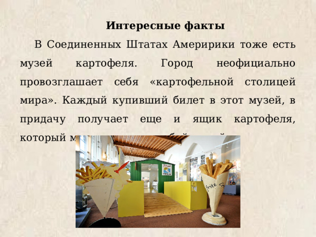 Интересные факты В Соединенных Штатах Америрики тоже есть музей картофеля. Город неофициально провозглашает себя «картофельной столицей мира». Каждый купивший билет в этот музей, в придачу получает еще и ящик картофеля, который может увезти с собой домой. 