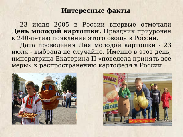 Интересные факты 23 июля 2005 в России впервые отмечали День молодой картошки. Праздник приурочен к 240-летию появления этого овоща в России. Дата проведения Дня молодой картошки - 23 июля - выбрана не случайно. Именно в этот день, императрица Екатерина II «повелела принять все меры» к распространению картофеля в России. 