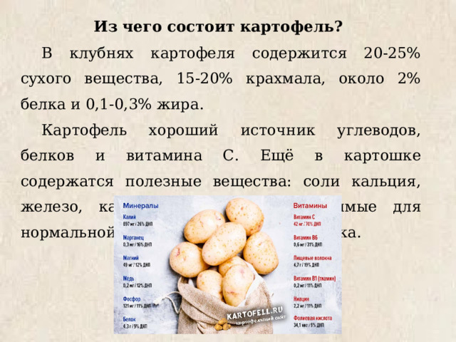 Из чего состоит картофель? В клубнях картофеля содержится 20-25% сухого вещества, 15-20% крахмала, около 2% белка и 0,1-0,3% жира. Картофель хороший источник углеводов, белков и витамина С. Ещё в картошке содержатся полезные вещества: соли кальция, железо, калий, йод, сера, необходимые для нормальной жизнедеятельности человека. 