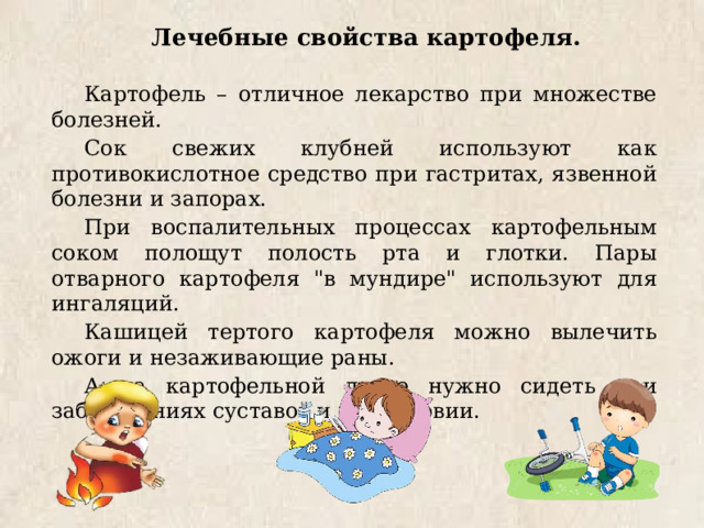 Лечебные свойства картофеля. Картофель – отличное лекарство при множестве болезней. Сок свежих клубней используют как противокислотное средство при гастритах, язвенной болезни и запорах. При воспалительных процессах картофельным соком полощут полость рта и глотки. Пары отварного картофеля 