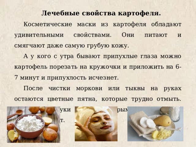 Лечебные свойства картофеля. Косметические маски из картофеля обладают удивительными свойствами. Они питают и смягчают даже самую грубую кожу. А у кого с утра бывают припухлые глаза можно картофель порезать на кружочки и приложить на 6-7 минут и припухлость исчезнет. После чистки моркови или тыквы на руках остаются цветные пятна, которые трудно отмыть. Достаточно руки потереть сырым картофелем и пятна исчезнут. 