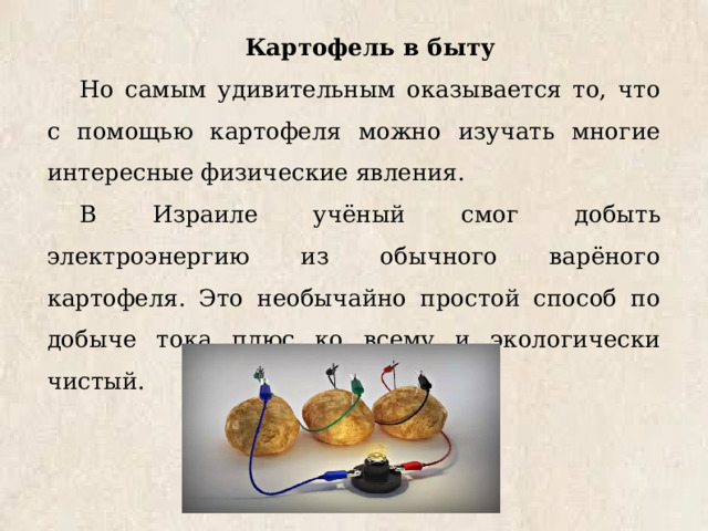 Картофель в быту Но самым удивительным оказывается то, что с помощью картофеля можно изучать многие интересные физические явления. В Израиле учёный смог добыть электроэнергию из обычного варёного картофеля. Это необычайно простой способ по добыче тока плюс ко всему и экологически чистый. 