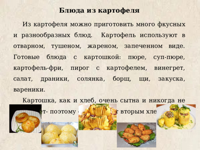 Блюда из картофеля Из картофеля можно приготовить много фкусных и разнообразных блюд. Картофель используют в отварном, тушеном, жареном, запеченном виде. Готовые блюда с картошкой: пюре, суп-пюре, картофель-фри, пирог с картофелем, винегрет, салат, драники, солянка, борщ, щи, закуска, вареники. Картошка, как и хлеб, очень сытна и никогда не надоедает- поэтому её называют вторым хлебом. 