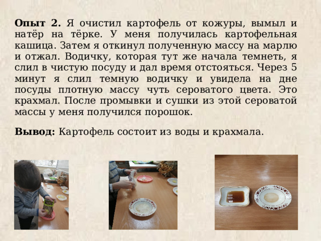 Опыт 2. Я очистил картофель от кожуры, вымыл и натёр на тёрке. У меня получилась картофельная кашица. Затем я откинул полученную массу на марлю и отжал. Водичку, которая тут же начала темнеть, я слил в чистую посуду и дал время отстояться. Через 5 минут я слил темную водичку и увидела на дне посуды плотную массу чуть сероватого цвета. Это крахмал. После промывки и сушки из этой сероватой массы у меня получился порошок. Вывод: Картофель состоит из воды и крахмала. 