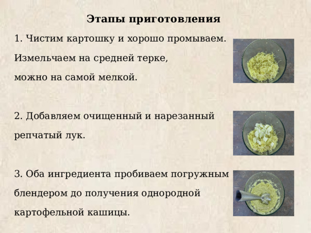 Этапы приготовления 1. Чистим картошку и хорошо промываем. Измельчаем на средней терке, можно на самой мелкой. 2. Добавляем очищенный и нарезанный репчатый лук. 3. Оба ингредиента пробиваем погружным блендером до получения однородной картофельной кашицы. 