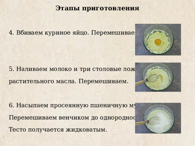 Этапы приготовления 4. Вбиваем куриное яйцо. Перемешиваем. 5. Наливаем молоко и три столовые ложки растительного масла. Перемешиваем. 6. Насыпаем просеянную пшеничную муку. Перемешиваем венчиком до однородности. Тесто получается жидковатым. 