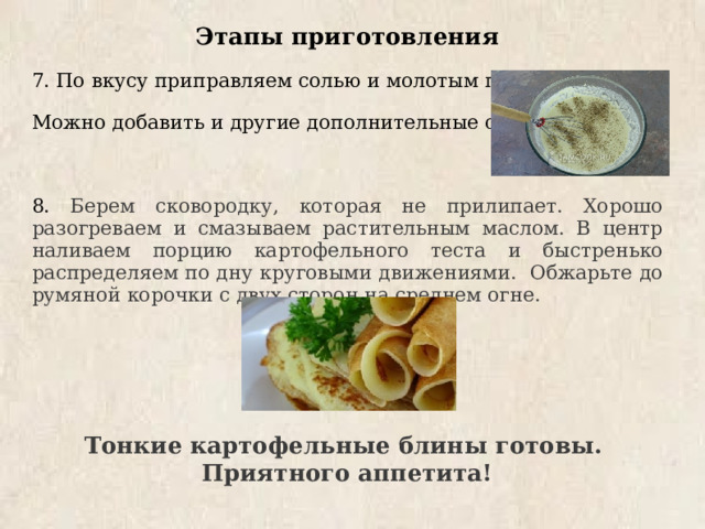 Этапы приготовления 7. По вкусу приправляем солью и молотым перцем. Можно добавить и другие дополнительные специи. 8. Берем сковородку, которая не прилипает. Хорошо разогреваем и смазываем растительным маслом. В центр наливаем порцию картофельного теста и быстренько распределяем по дну круговыми движениями. Обжарьте до румяной корочки с двух сторон на среднем огне.   Тонкие картофельные блины готовы. Приятного аппетита! 