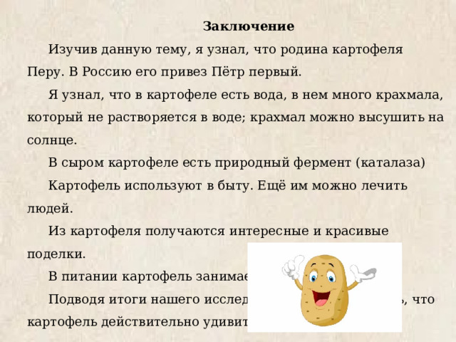  Заключение Изучив данную тему, я узнал, что родина картофеля Перу. В Россию его привез Пётр первый. Я узнал, что в картофеле есть вода, в нем много крахмала, который не растворяется в воде; крахмал можно высушить на солнце. В сыром картофеле есть природный фермент (каталаза) Картофель используют в быту. Ещё им можно лечить людей. Из картофеля получаются интересные и красивые поделки. В питании картофель занимает важное место. Подводя итоги нашего исследования, можно сказать, что картофель действительно удивительный овощ. 