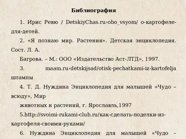 Библиография 1. Ирис Ревю / DetskiyChas.ru›obo_vsyom/ о-картофеле-для-детей. 2. «Я познаю мир. Растения». Детская энциклопедия. Сост. Л. А. Багрова. – М.: ООО «Издательство Аст-ЛТД», 1997. 3. maam.ru›detskijsad/otisk-pechatkami-iz-kartofelja штампы 4. Т. Д. Нуждина Энциклопедия для малышей «Чудо – всюду», Мир животных и растений, г. Ярославль,1997 5.http://svoimi-rukami-club.ru/как-сделать-поделки-из-картофеля-своими-руками/ 6. Нуждина Энциклопедия для малышей «Чудо – всюду», Мир животных и растений, г. Ярославль,1997. 7. Журнал «Наша кухня», 2005г. 