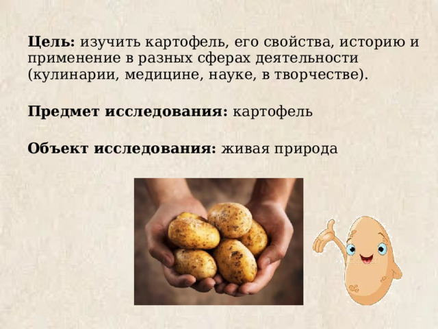 Цель: изучить картофель, его свойства, историю и применение в разных сферах деятельности (кулинарии, медицине, науке, в творчестве). Предмет исследования: картофель Объект исследования: живая природа 