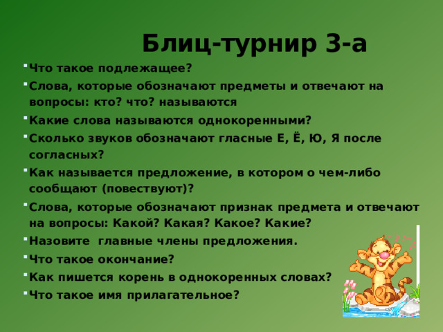 Блиц-турнир 3-а   Что такое подлежащее? Слова, которые обозначают предметы и отвечают на вопросы: кто? что? называются Какие слова называются однокоренными? Сколько звуков обозначают гласные Е, Ё, Ю, Я после согласных? Как называется предложение, в котором о чем-либо сообщают (повествуют)?  Слова, которые обозначают признак предмета и отвечают на вопросы: Какой? Какая? Какое? Какие?  Назовите  главные члены предложения. Что такое окончание?  Как пишется корень в однокоренных словах?  Что такое имя прилагательное? 