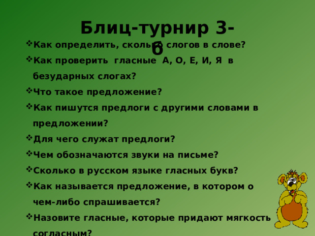 Блиц-турнир 3-б   Как определить, сколько слогов в слове? Как проверить гласные  А, О, Е, И, Я  в безударных слогах? Что такое предложение? Как пишутся предлоги с другими словами в предложении?  Для чего служат предлоги?  Чем обозначаются звуки на письме? Сколько в русском языке гласных букв? Как называется предложение, в котором о чем-либо спрашивается?  Назовите гласные, которые придают мягкость согласным?  Какое предложение называется повествовательным?  