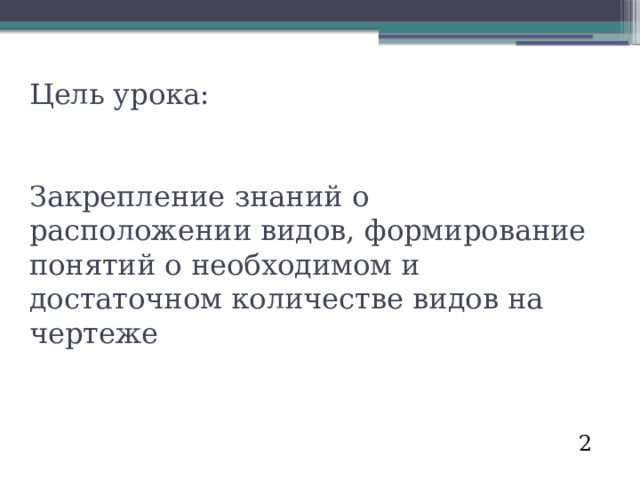 Цель урока:    Закрепление знаний о расположении видов, формирование понятий о необходимом и достаточном количестве видов на чертеже 2 