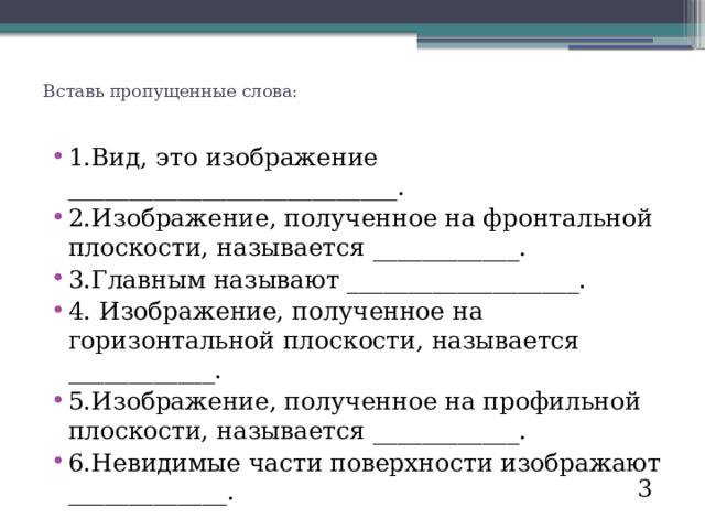 Вставь пропущенные слова:   1.Вид, это изображение ___________________________. 2.Изображение, полученное на фронтальной плоскости, называется ____________. 3.Главным называют ___________________. 4. Изображение, полученное на горизонтальной плоскости, называется ____________. 5.Изображение, полученное на профильной плоскости, называется ____________. 6.Невидимые части поверхности изображают _____________. 3 
