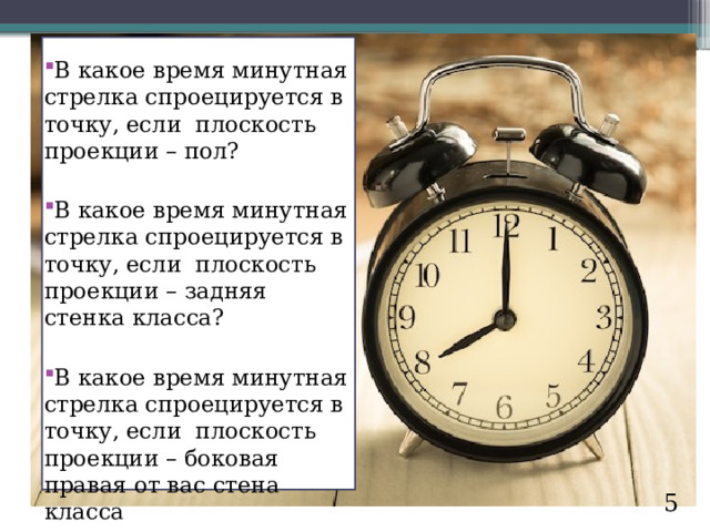 В какое время минутная стрелка спроецируется в точку, если плоскость проекции – пол? В какое время минутная стрелка спроецируется в точку, если плоскость проекции – задняя стенка класса? В какое время минутная стрелка спроецируется в точку, если плоскость проекции – боковая правая от вас стена класса 5 