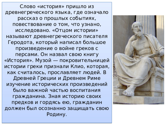 Слово «история» пришло из древнегреческого языка, где означало рассказ о прошлых событиях, повествование о том, что узнано, исследовано. «Отцом истории» называют древнегреческого писателя Геродота, который написал большое произведение о вой­не греков с персами. Он назвал свою книгу «История». Музой — ​покровительницей истории греки признали Клио, которая, как считалось, прославляет людей. В Древней Греции и Древнем Риме изучение исторических произведений было важной частью воспитания гражданина. Зная историю своих предков и гордясь ею, гражданин должен был осознанно защищать свою Родину. 