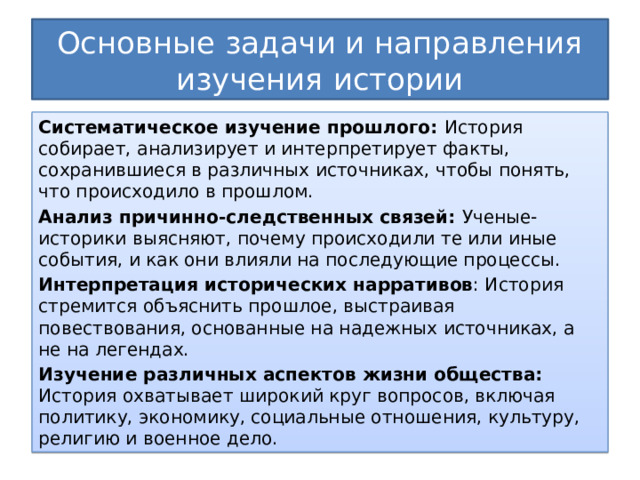 Основные задачи и направления изучения истории Систематическое изучение прошлого: История собирает, анализирует и интерпретирует факты, сохранившиеся в различных источниках, чтобы понять, что происходило в прошлом. Анализ причинно-следственных связей: Ученые-историки выясняют, почему происходили те или иные события, и как они влияли на последующие процессы. Интерпретация исторических нарративов : История стремится объяснить прошлое, выстраивая повествования, основанные на надежных источниках, а не на легендах. Изучение различных аспектов жизни общества: История охватывает широкий круг вопросов, включая политику, экономику, социальные отношения, культуру, религию и военное дело. 
