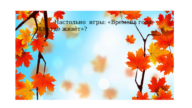  Настольно игры: «Времена года» «Кто где живёт»? 