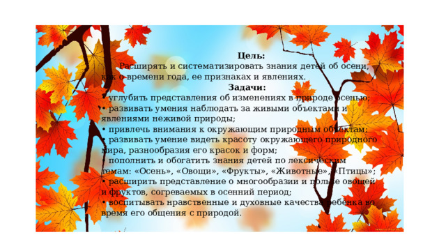  Цель:   Расширять и систематизировать знания детей об осени, как о времени года, ее признаках и явлениях.   Задачи:  • углубить представления об изменениях в природе осенью;  • развивать умения наблюдать за живыми объектами и явлениями неживой природы;  • привлечь внимания к окружающим природным объектам;  • развивать умение видеть красоту окружающего природного мира, разнообразия его красок и форм;  • пополнить и обогатить знания детей по лексическим темам: «Осень», «Овощи», «Фрукты», «Животные», «Птицы»;  • расширить представление о многообразии и пользе овощей и фруктов, согреваемых в осенний период;  • воспитывать нравственные и духовные качества ребёнка во время его общения с природой. 
