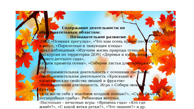  Содержание деятельности по образовательным областям:   Познавательное развитие .  -НОД «Осенняя прогулка», «Что нам осень принесла», «Осень в лесу», «Перелетные и зимующие птицы»  -цикл наблюдений «Изучаем жизнь природы осенью»;  -экскурсия по территории ДОУ( «Деревья и кустарники нашего детского сада»,  «Ищем приметы осени», «Соберем листья для гербария» и др.);  -экспериментальная деятельность с осенними листьями;  -экспериментальная деятельность «Красящие и косметические свойства овощей и фруктов»  -Инновационная деятельность. Игра « Собери овощи и фрукты» «Как вести себя у водоёмов поздней осенью?», «Съедобные и несъедобные грибы». Рябиновая веточка.  -Настольно – печатные игры: «Времена года» «Кто где живёт?», «С какой ветки детки?», «Что лишнее?» и др.   