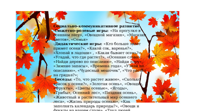 Социально-коммуникативное развитие.  - Сюжетно-ролевые игры : «На прогулке в осеннем лесу», «Овощной магазин», «Магазин цветов», «Семья»  - Дидактические игры:  «Кто больше знает примет осени?», «Какой сок, варенье?», «Хлопай в ладоши» , «Какая бывает осень?», «Угадай, что где растет?», «Осенние слова», «Найди дерево по описанию», «Найди пару», «Зимние запасы», «Времена года», «Узнай по описанию», «Чудесный мешочек