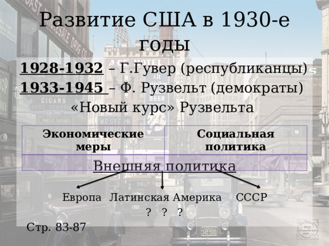 Развитие США в 1930-е годы 1928-1932 – Г.Гувер (республиканцы) 1933-1945 – Ф. Рузвельт (демократы) «Новый курс» Рузвельта Внешняя политика Европа  Латинская Америка   СССР ?    ?    ? Экономические меры Социальная политика Стр. 83-87 