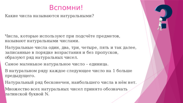 Вспомни! Какие числа называются натуральными? Числа, которые используют при подсчёте предметов, называют натуральными числами. Натуральные числа один, два, три, четыре, пять и так далее, записанные в порядке возрастания и без пропусков, образуют ряд натуральных чисел. Самое маленькое натуральное число – единица. В натуральном ряду каждое следующее число на 1 больше предыдущего. Натуральный ряд бесконечен, наибольшего числа в нём нет. Множество всех натуральных чисел принято обозначать латинской буквой N. 