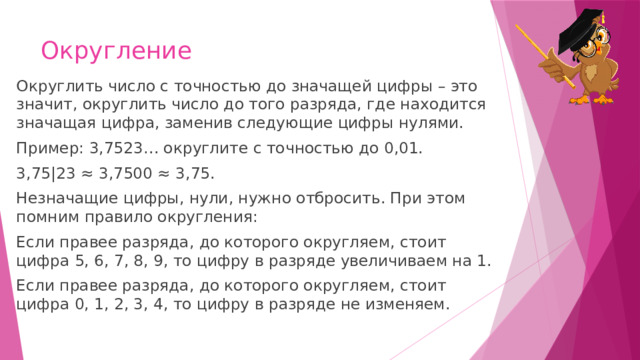 Округление Округлить число с точностью до значащей цифры – это значит, округлить число до того разряда, где находится значащая цифра, заменив следующие цифры нулями. Пример: 3,7523… округлите с точностью до 0,01. 3,75|23 ≈ 3,7500 ≈ 3,75. Незначащие цифры, нули, нужно отбросить. При этом помним правило округления: Если правее разряда, до которого округляем, стоит цифра 5, 6, 7, 8, 9, то цифру в разряде увеличиваем на 1. Если правее разряда, до которого округляем, стоит цифра 0, 1, 2, 3, 4, то цифру в разряде не изменяем. 