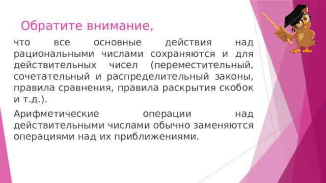 Обратите внимание, что все основные действия над рациональными числами сохраняются и для действительных чисел (переместительный, сочетательный и распределительный законы, правила сравнения, правила раскрытия скобок и т.д.). Арифметические операции над действительными числами обычно заменяются операциями над их приближениями. 