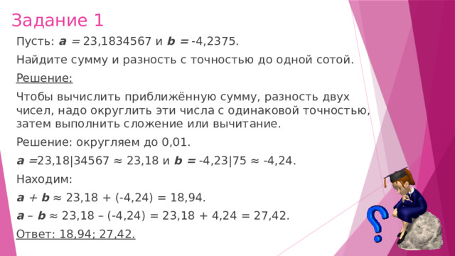 Задание 1 Пусть:  а  =  23,1834567 и  b =  -4,2375. Найдите сумму и разность с точностью до одной сотой. Решение: Чтобы вычислить приближённую сумму, разность двух чисел, надо округлить эти числа с одинаковой точностью, затем выполнить сложение или вычитание. Решение: округляем до 0,01. а  = 23,18|34567 ≈ 23,18 и  b =  -4,23|75 ≈ -4,24. Находим: а  +  b  ≈ 23,18 + (-4,24) = 18,94. а  –   b  ≈ 23,18 – (-4,24) = 23,18 + 4,24 = 27,42. Ответ: 18,94; 27,42. 