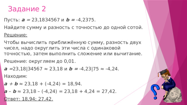 Задание 2 Пусть:  а  =  23,1834567 и  b =  -4,2375. Найдите сумму и разность с точностью до одной сотой. Решение: Чтобы вычислить приближённую сумму, разность двух чисел, надо округлить эти числа с одинаковой точностью, затем выполнить сложение или вычитание. Решение: округляем до 0,01. а  = 23,18|34567 ≈ 23,18 и  b =  -4,23|75 ≈ -4,24. Находим: а  +  b  ≈ 23,18 + (-4,24) = 18,94. а  –   b  ≈ 23,18 – (-4,24) = 23,18 + 4,24 = 27,42. Ответ: 18,94; 27,42.   