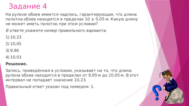 Задание 4 На рулоне обоев имеется надпись, гарантирующая, что длина полотна обоев находится в пределах 10 ± 0,05 м. Какую длину не может иметь полотно при этом условии? В ответе укажите номер правильного варианта. 1) 10,23 2) 10,05 3) 9,96 4) 10,03 Решение. Запись, приведённая в условии, указывает на то, что длина рулона обоев находится в пределах от 9,95 м до 10,05 м. В этот интервал не попадает значение 10,23. Правильный ответ указан под номером: 1. 