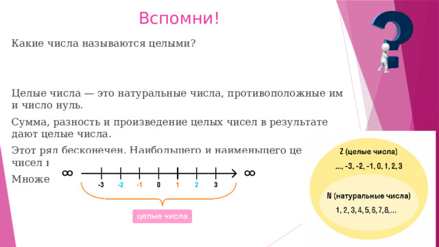 Вспомни! Какие числа называются целыми? Целые числа — это натуральные числа, противоположные им и число нуль. Сумма, разность и произведение целых чисел в результате дают целые числа. Этот ряд бесконечен. Наибольшего и наименьшего целых чисел не бывает. Множество целых чисел обозначают Z. 