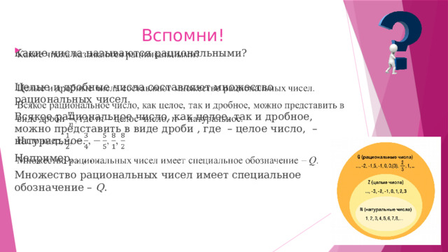 Вспомни! Какие числа называются рациональными?   Целые и дробные числа составляют множество рациональных чисел. Всякое рациональное число, как целое, так и дробное, можно представить в виде дроби , где – целое число, – натуральное. Например, , , , , Множество рациональных чисел имеет специальное обозначение –  Q . 