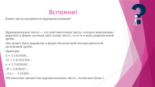 Вспомни! Какие числа называются иррациональными? Иррациональное число — это действительное число, которое невозможно выразить в форме деления двух целых чисел, то есть в виде рациональной дроби. Оно может быть выражено в форме бесконечной непериодической десятичной дроби. Примеры: π = 3,1415926... √ 2 = 1,41421356... e = 2,71828182… √ 8 = 2,828427... -√11= - -3.31662… Обозначение множества иррациональных чисел: латинская буква I. 