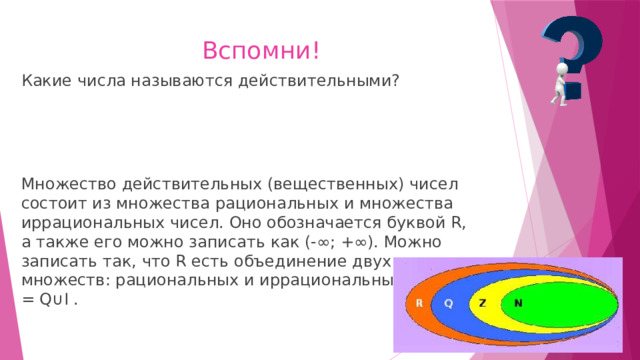 Вспомни! Какие числа называются действительными? Множество действительных (вещественных) чисел состоит из множества рациональных и множества иррациональных чисел. Оно обозначается буквой R, а также его можно записать как (-∞; +∞). Можно записать так, что R есть объединение двух множеств: рациональных и иррациональных чисел: R = Q∪I . 