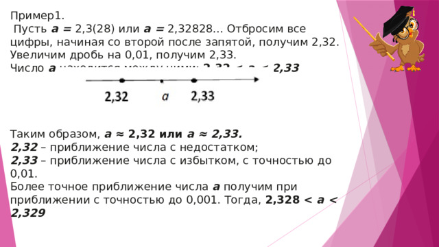 Пример1.  Пусть  a =  2,3(28) или  a =  2,32828... Отбросим все цифры, начиная со второй после запятой, получим 2,32. Увеличим дробь на 0,01, получим 2,33. Число  a  находится между ними:  2,32   a  Таким образом,  a  ≈ 2,32 или  a ≈ 2,33. 2,32  – приближение числа с недостатком; 2,33  – приближение числа с избытком, с точностью до 0,01. Более точное приближение числа  a  получим при приближении с точностью до 0,001. Тогда,  2,328   a  