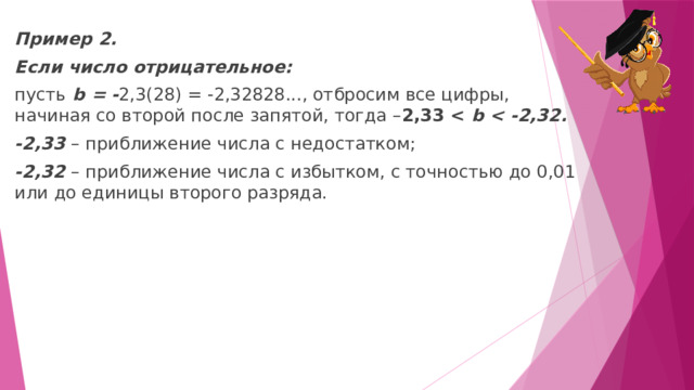 Пример 2. Если число отрицательное: пусть  b = - 2,3(28) = -2,32828..., отбросим все цифры, начиная со второй после запятой, тогда – 2,33  b  -2,33  –   приближение числа с недостатком; -2,32  –   приближение числа с избытком, с точностью до 0,01 или до единицы второго разряда. 