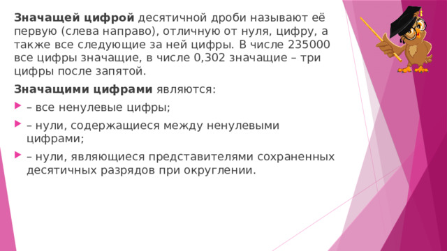 Значащей цифрой  десятичной дроби называют её первую (слева направо), отличную от нуля, цифру, а также все следующие за ней цифры.   В числе 235000 все цифры значащие, в числе 0,302 значащие – три цифры после запятой. Значащими цифрами  являются: – все ненулевые цифры; – нули, содержащиеся между ненулевыми цифрами; – нули, являющиеся представителями сохраненных десятичных разрядов при округлении. 