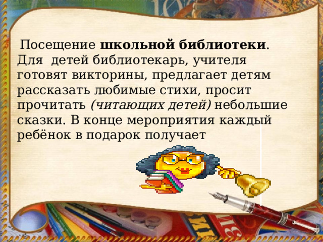   Посещение  школьной библиотеки . Для детей библиотекарь, учителя готовят викторины, предлагает детям рассказать любимые стихи, просит прочитать  (читающих детей)  небольшие сказки. В конце мероприятия каждый ребёнок в подарок получает 