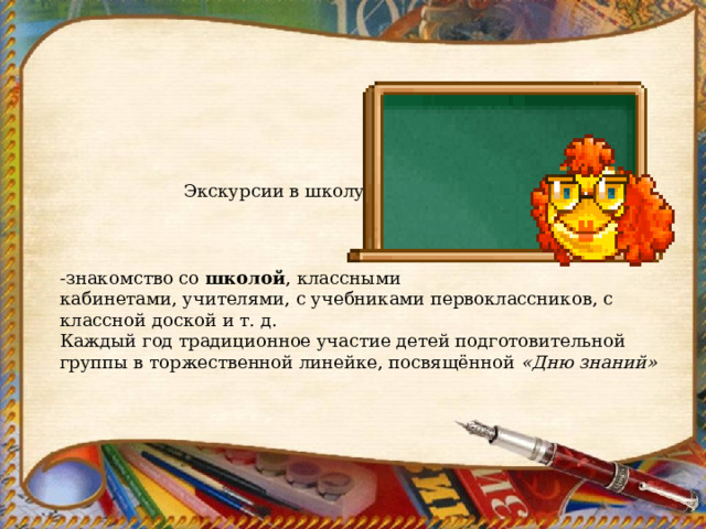  Экскурсии в школу -знакомство со  школой , классными кабинетами, учителями, с учебниками первоклассников, с классной доской и т. д. Каждый год традиционное участие детей подготовительной группы в торжественной линейке, посвящённой  «Дню знаний» 