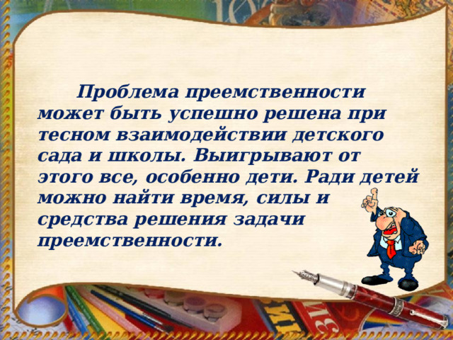  Проблема преемственности может быть успешно решена при тесном взаимодействии детского сада и школы. Выигрывают от этого все, особенно дети. Ради детей можно найти время, силы и средства решения задачи преемственности.  