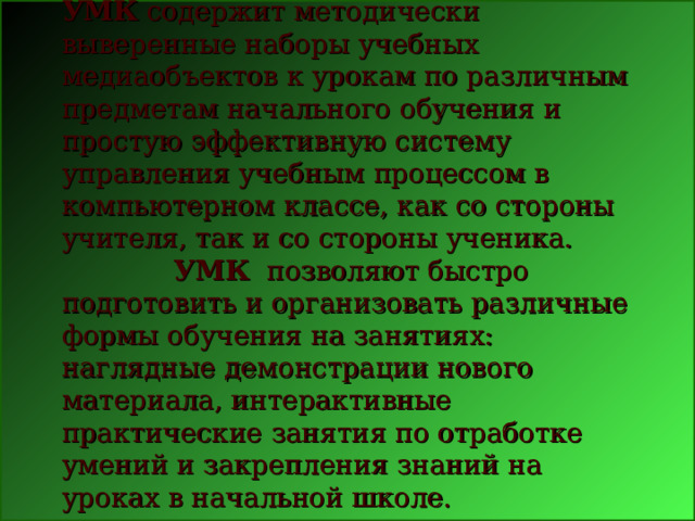 УМК  содержит методически выверенные наборы учебных медиаобъектов к урокам по различным предметам начального обучения и простую эффективную систему управления учебным процессом в компьютерном классе, как со стороны учителя, так и со стороны ученика.     УМК   позволяют быстро подготовить и организовать различные формы обучения на занятиях: наглядные демонстрации нового материала, интерактивные практические занятия по отработке умений и закрепления знаний на уроках в начальной школе.      