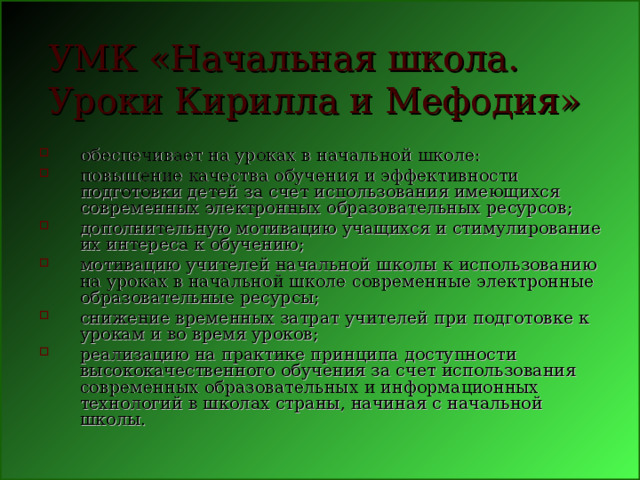 УМК «Начальная школа. Уроки Кирилла и Мефодия»  обеспечивает на уроках в начальной школе: повышение качества обучения и эффективности подготовки детей за счет использования имеющихся современных электронных образовательных ресурсов; дополнительную мотивацию учащихся и стимулирование их интереса к обучению; мотивацию учителей начальной школы к использованию на уроках в начальной школе современные электронные образовательные ресурсы; снижение временных затрат учителей при подготовке к урокам и во время уроков; реализацию на практике принципа доступности высококачественного обучения за счет использования современных образовательных и информационных технологий в школах страны, начиная с начальной школы.  