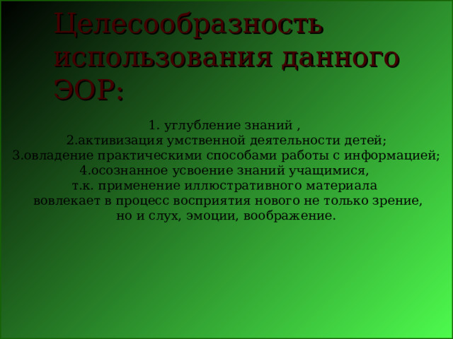 1. углубление знаний , 2.активизация умственной деятельности детей; 3.овладение практическими способами работы с информацией; 4.осознанное усвоение знаний учащимися, т.к. применение иллюстративного материала   вовлекает в процесс восприятия нового не только зрение, но и слух, эмоции, воображение. Целесообразность    использования данного ЭОР: 
