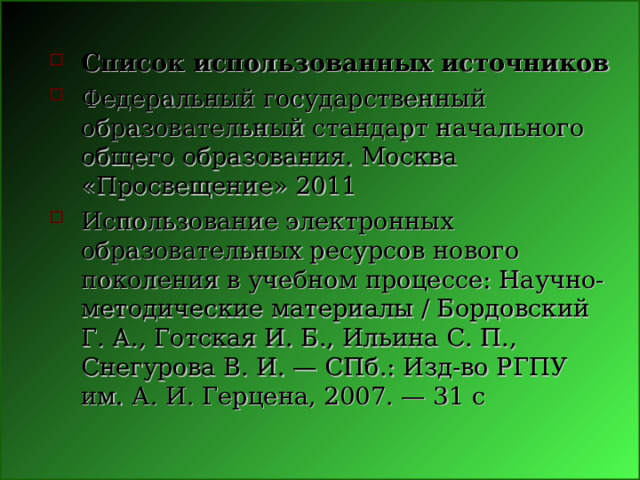 Список использованных источников Федеральный государственный образовательный стандарт начального общего образования. Москва «Просвещение» 2011 Использование электронных образовательных ресурсов нового поколения в учебном процессе: Научно-методические материалы / Бордовский Г. А., Готская И. Б., Ильина С. П., Снегурова В. И. — СПб.: Изд-во РГПУ им. А. И. Герцена, 2007. — 31 с 
