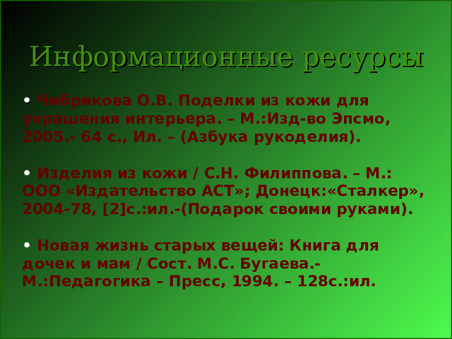 Информационные ресурсы • Чибрикова О.В. Поделки из кожи для украшения интерьера. – М.:Изд-во Эпсмо, 2005.- 64 с., Ил. – (Азбука рукоделия).  • Изделия из кожи / С.Н. Филиппова. – М.: ООО «Издательство АСТ»; Донецк:«Сталкер», 2004-78, [2] с.:ил.-(Подарок своими руками).  • Новая жизнь старых вещей: Книга для дочек и мам / Сост. М.С. Бугаева.- М.:Педагогика – Пресс, 1994. – 128с.:ил. 