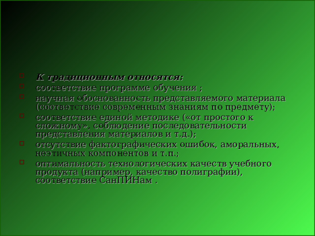 К традиционным относятся: соответствие программе обучения ; научная обоснованность представляемого материала (соответствие современным знаниям по предмету); соответствие единой методике («от простого к сложному», соблюдение последовательности представления материалов и т.д.); отсутствие фактографических ошибок, аморальных, неэтичных компонентов и т.п.; оптимальность технологических качеств учебного продукта (например, качество полиграфии), соответствие СанПИНам . 