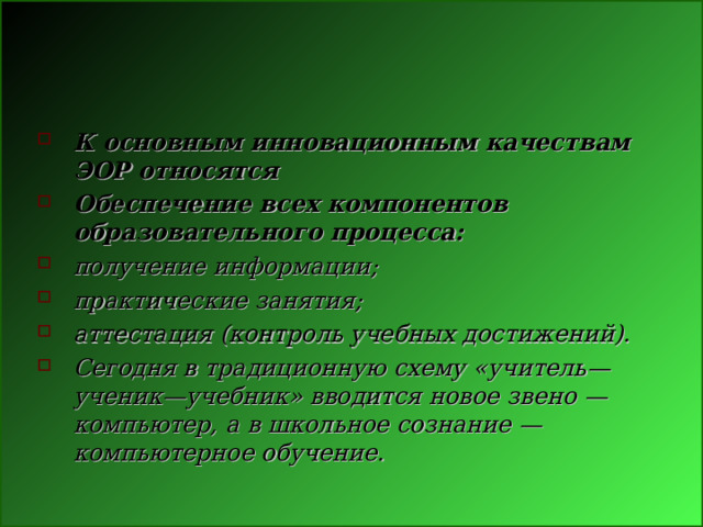 К основным инновационным качествам ЭОР относятся Обеспечение всех компонентов образовательного процесса: получение информации; практические занятия; аттестация (контроль учебных достижений). Сегодня в традиционную схему «учитель—ученик—учебник» вводится новое звено — компьютер, а в школьное сознание — компьютерное обучение. 